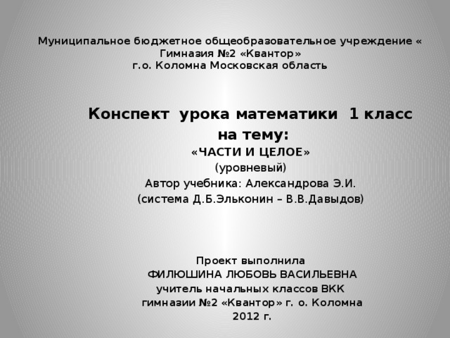 Муниципальное бюджетное общеобразовательное учреждение « Гимназия №2 «Квантор»  г.о. Коломна Московская область      Конспект урока математики 1 класс  на тему: «ЧАСТИ И ЦЕЛОЕ» (уровневый) Автор учебника: Александрова Э.И. (система Д.Б.Эльконин – В.В.Давыдов) Проект выполнила  ФИЛЮШИНА ЛЮБОВЬ ВАСИЛЬЕВНА учитель начальных классов ВКК  гимназии №2 «Квантор» г. о. Коломна  2012 г. 