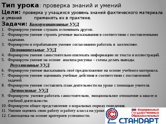 Тип урока : проверка знаний и умений Цели: проверка у учащихся уровень знаний фактического материала и умений применять их в практике. Задачи: Коммуникативные УУД Формируем умение слушать и понимать других. Формируем умение строить речевые высказывания в соответствии с поставленными задачами. Формируем и отрабатываем умение согласованно работать в коллективе. Познавательные УУД Формируем умение самостоятельно извлекать информацию из текста и иллюстраций. Формируем умение на основе анализа рисунка – схемы делать выводы. Регулятивные УУД Формируем умение высказывать своё предположение на основе учебного материала. Формируем умение оценивать учебные действия в соответствии с поставленной задачей. Формируем умение составлять план деятельности на уроке с помощью учителя. Личностные УУД Формируем умение работать самостоятельно, эмоциональное отношение к школе и учебной деятельности. Формируем общее представление о моральных нормах поведения. Умение оценить свою работу и работу класса на уроке. Самооценка на основе критериев успешности.   
