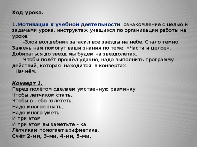Ход урока. Мотивация к учебной деятельности : ознакомление с целью и задачами урока, инструктаж учащихся по организации работы на уроке.  -Злой волшебник загасил все звёзды на небе. Стало темно. Зажечь нам помогут ваши знания по теме: «Части и целое». Добираться до звёзд мы будем на звездолётах.  Чтобы полёт прошёл удачно, надо выполнить программу действий, которая находится в конвертах.  Начнём. Конверт 1.  Перед полётом сделаем умственную разминку Чтобы лётчиком стать, Чтобы в небо взлететь, Надо многое знать, Надо много уметь. И при этом И при этом вы заметьте – ка Лётчикам помогает арифметика. Счёт 2-ми, 3-ми, 4-ми, 5-ми. 