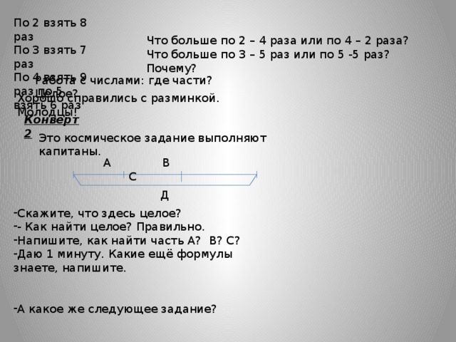По 2 взять 8 раз По 3 взять 7 раз По 4 взять 9 раз по 5 взять 6 раз Что больше по 2 – 4 раза или по 4 – 2 раза? Что больше по 3 – 5 раз или по 5 -5 раз? Почему? Работа с числами: где части? Целое? Хорошо справились с разминкой. Молодцы! Конверт 2 Это космическое задание выполняют капитаны. А В С Д Скажите, что здесь целое? - Как найти целое? Правильно. Напишите, как найти часть А? В? С? Даю 1 минуту. Какие ещё формулы знаете, напишите. А какое же следующее задание? 