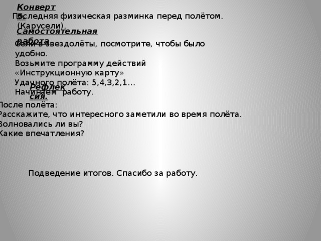 Конверт 5. Последняя физическая разминка перед полётом. (Карусели). Самостоятельная работа . Сели в звездолёты, посмотрите, чтобы было удобно. Возьмите программу действий «Инструкционную карту» Удачного полёта: 5,4,3,2,1… Начинаем работу. Рефлексия. После полёта: Расскажите, что интересного заметили во время полёта. Волновались ли вы? Какие впечатления? Подведение итогов. Спасибо за работу. 