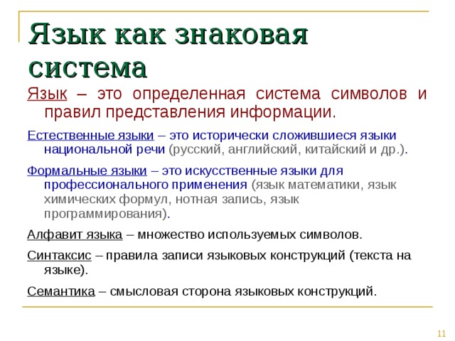 Язык как знаковая система Язык – это определенная система символов и правил представления информации. Естественные языки – это исторически сложившиеся языки национальной речи (русский, английский, китайский и др.) . Формальные языки – это искусственные языки для профессионального применения (язык математики, язык химических формул, нотная запись, язык программирования) . Алфавит языка – множество используемых символов. Синтаксис – правила записи языковых конструкций (текста на языке). Семантика – смысловая сторона языковых конструкций. 