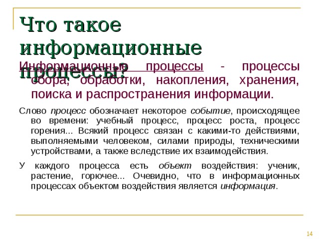 Что такое информационные процессы? Информационные процессы - процессы сбора, обработки, накопления, хранения, поиска и распространения информации. Слово процесс обозначает некоторое событие , происходящее во времени: учебный процесс, процесс роста, процесс горения... Всякий процесс связан с какими-то действиями, выполняемыми человеком, силами природы, техническими устройствами, а также вследствие их взаимодействия. У каждого процесса есть объект воздействия: ученик, растение, горючее... Очевидно, что в информационных процессах объектом воздействия является информация . 