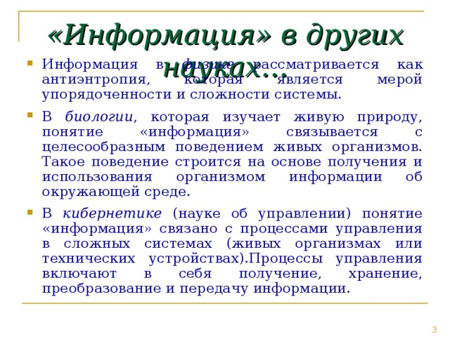 «Информация» в других науках… Информация в физике рассматривается как антиэнтропия, которая является мерой упорядоченности и сложности системы. В биологии , которая изучает живую природу, понятие «информация» связывается с целесообразным поведением живых организмов. Такое поведение строится на основе получения и использования организмом информации об окружающей среде. В кибернетике (науке об управлении) понятие «информация» связано с процессами управления в сложных системах (живых организмах или технических устройствах).Процессы управления включают в себя получение, хранение, преобразование и передачу информации. 