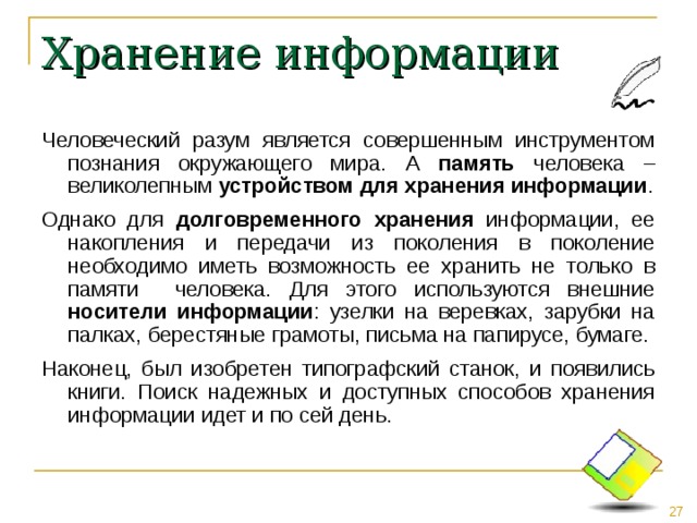 Хранение информации Человеческий разум является совершенным инструментом познания окружающего мира. А память человека – великолепным устройством для хранения информации . Однако для долговременного  хранения информации, ее накопления и передачи из поколения в поколение необходимо иметь возможность ее хранить не только в памяти человека. Для этого используются внешние носители информации : узелки на веревках, зарубки на палках, берестяные грамоты, письма на папирусе, бумаге. Наконец, был изобретен типографский станок, и появились книги. Поиск надежных и доступных способов хранения информации идет и по сей день. 