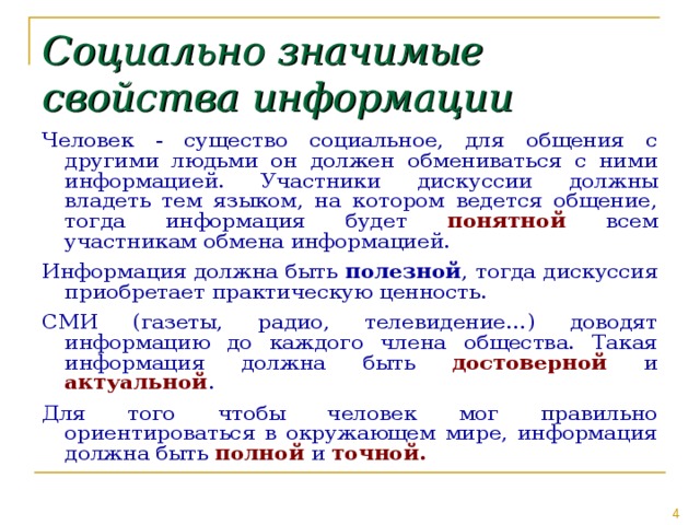 Социально  значимые свойства информации Человек - существо социальное, для общения с другими людьми он должен обмениваться с ними информацией. Участники дискуссии должны владеть тем языком, на котором ведется общение, тогда информация будет понятной всем участникам обмена информацией. Информация должна быть полезной , тогда дискуссия приобретает практическую ценность. СМИ (газеты, радио, телевидение…) доводят информацию до каждого члена общества. Такая информация должна быть достоверной и актуальной . Для того чтобы человек мог правильно ориентироваться в окружающем мире, информация должна быть полной и точной. 
