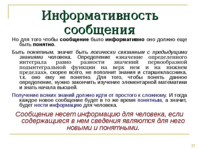 Информативность сообщения Но для того чтобы сообщение было информативно оно должно еще быть понятно . Быть понятным , значит быть логически связанным с предыдущими знаниями человека. Определение « значение определенного интеграла равно разности значений первообразной подынтегральной функции на верх нем и на нижнем пределах », скорее всего, не пополнит знания и старшеклассника, т.к. оно ему не понятно. Для того, чтобы понять данное определение, нужно закончить изучение элементарной математики и знать начала высшей. Получение всяких знаний должно идти от простого к сложному. И тогда каждое новое сообщение будет в то же время понятным , а значит, будет нести информацию для человека. Сообщение несет информацию для человека, если содержащиеся в нем сведения являются для него новыми и понятными. 