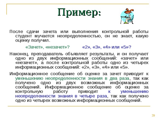 Пример: После сдачи зачета или выполнения контрольной работы студент мучается неопределенностью, он не знает, какую оценку получил. «Зачет», «незачет»? «2», «3», «4» или «5» ?  Наконец, преподаватель объявляет результаты, и он получает одно из двух информационных сообщений: «зачет» или «незачет», а после контрольной работы одно из четырех информационных сообщений: «2», «3», «4» или «5». Информационное сообщение об оценке за зачет приводит к уменьшению неопределенности знания в два раза , так как получено одно из двух возможных информационных сообщений. Информационное сообщение об оценке за контрольную работу приводит к уменьшению неопределенности знания в четыре раза , так как получено одно из четырех возможных информационных сообщений. 