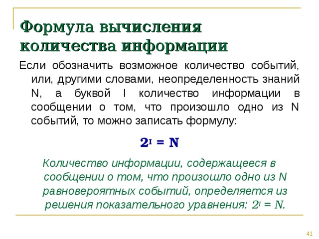 Формула вычисления количества информации Если обозначить возможное количество событий, или, другими словами, неопределенность знаний N, а буквой I количество информации в сообщении о том, что произошло одно из N событий, то можно записать формулу: 2 I = N Количество информации, содержащееся в сообщении о том, что произошло одно из N равновероятных событий, определяется из решения показательного уравнения: 2 I = N . 