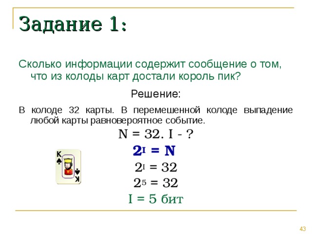 Задание 1: Сколько информации содержит сообщение о том, что из колоды карт достали король пик? Решение: В колоде 32 карты. В перемешенной колоде выпадение любой карты равновероятное событие. N = 32. I - ? 2 I = N  2 I = 32 2 5 = 32 I = 5 бит 