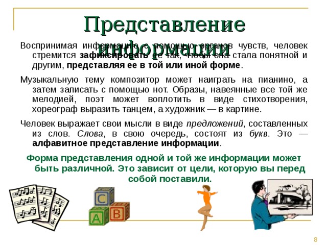 Представление информации Воспринимая информацию с помощью органов чувств, человек стремится зафиксировать ее так, чтобы она стала понятной и другим, представляя ее в той или иной форме . Музыкальную тему композитор может наиграть на пианино, а затем записать с помощью нот. Образы, навеянные все той же мелодией, поэт может воплотить в виде стихотворения, хореограф выразить танцем, а художник — в картине. Человек выражает свои мысли в виде предложений , составленных из слов. Слова , в свою очередь, состоят из букв . Это — алфавитное представление информации . Форма представления одной и той же информации может быть различной. Это зависит от цели, которую вы перед собой поставили. 