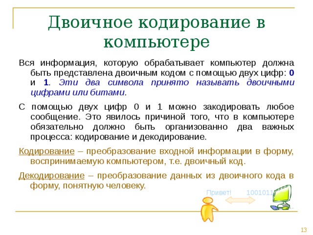 Двоичное кодирование в компьютере Вся информация, которую обрабатывает компьютер должна быть представлена двоичным кодом с помощью двух цифр: 0 и 1 . Эти два символа принято называть двоичными цифрами или битами . С помощью двух цифр 0 и 1 можно закодировать любое сообщение. Это явилось причиной того, что в компьютере обязательно должно быть организованно два важных процесса: кодирование и декодирование. Кодирование – преобразование входной информации в форму, воспринимаемую компьютером, т.е. двоичный код. Декодирование – преобразование данных из двоичного кода в форму, понятную человеку. Привет! 1001011 
