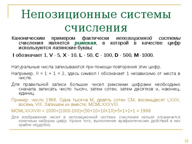 Каноническим примером фактически непозиционной  системы счисления является римская , в которой в качестве цифр используются латинские буквы:  I обозначает 1, V - 5, X - 10, L - 50, C - 100, D - 500, M -1000. Натуральные числа записываются при помощи повторения этих цифр. Например, II = 1 + 1 = 2, здесь символ I обозначает 1 независимо от места в числе. Для правильной записи больших чисел римскими цифрами необходимо сначала записать число тысяч, затем сотен, затем десятков и, наконец, единиц. Пример: число 1988. Одна тысяча M, девять сотен CM, восемьдесят LXXX, восемь VIII. Запишем их вместе: MCMLXXXVIII. MCMLXXXVIII = 1000+(1000-100)+( 50+ 10 +10+10 )+5+1+1+1 = 19 8 8  Для изображения чисел в непозиционной системе счисления нельзя ограничится конечным набором цифр. Кроме того, выполнение арифметических действий в них крайне неудобно. 