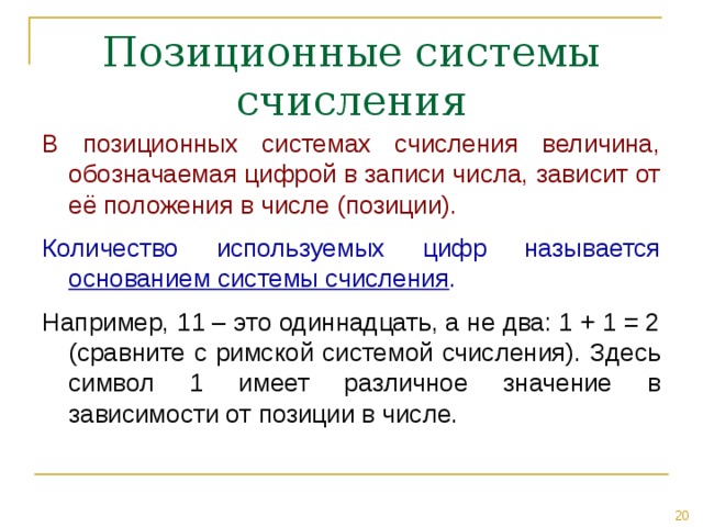 В позиционных системах счисления величина, обозначаемая цифрой в записи числа, зависит от её положения в числе (позиции). Количество используемых цифр называется основанием системы счисления . Например, 11 – это одиннадцать, а не два: 1 + 1 = 2 (сравните с римской системой счисления). Здесь символ 1 имеет различное значение в зависимости от позиции в числе. 