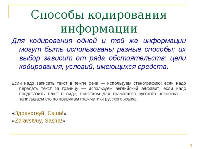 Для кодирования одной и той же информации могут быть использованы разные способы; их выбор зависит от ряда обстоятельств: цели кодирования, условий, имеющихся средств . Если надо записать текст в темпе речи — используем стенографию; если надо передать текст за границу — используем английский алфавит; если надо представить текст в виде, понятном для грамотного русского человека, — записываем его по правилам грамматики русского языка. « Здравствуй, Саша! » « Zdravstvu y , Sa s ha! » 