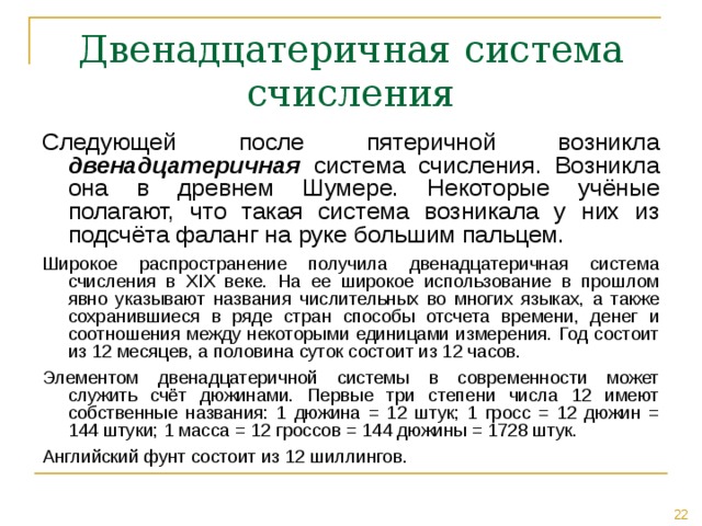 Двенадцатеричная система счисления Следующей после пятеричной возникла двенадцатеричная система счисления. Возникла она в древнем Шумере. Некоторые учёные полагают, что такая система возникала у них из подсчёта фаланг на руке большим пальцем. Широкое распространение получила двенадцатеричная система счисления в XIX веке. На ее широкое использование в прошлом явно указывают названия числительных во многих языках, а также сохранившиеся в ряде стран способы отсчета времени, денег и соотношения между некоторыми единицами измерения. Год состоит из 12 месяцев, а половина суток состоит из 12 часов. Элементом двенадцатеричной системы в современности может служить счёт дюжинами. Первые три степени числа 12 имеют собственные названия: 1 дюжина = 12 штук; 1 гросс = 12 дюжин = 144 штуки; 1 масса = 12 гроссов = 144 дюжины = 1728 штук. Английский фунт состоит из 12 шиллингов. 