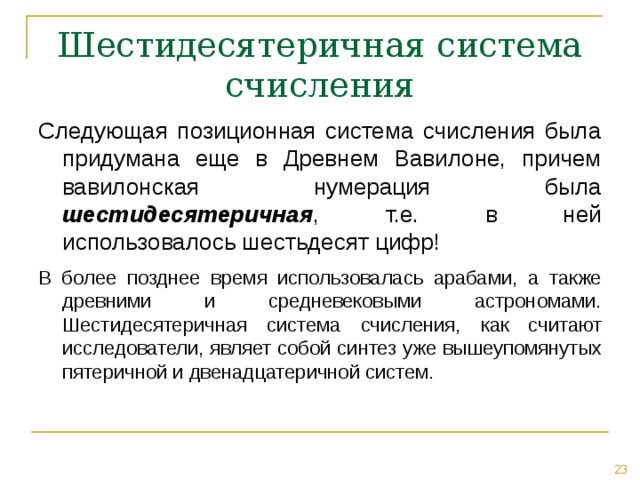 Шестидесятеричная система счисления Следующая позиционная система счисления была придумана еще в Древнем Вавилоне, причем вавилонская нумерация была шестидесятеричная , т.е. в ней использовалось шестьдесят цифр! В более позднее время использовалась арабами, а также древними и средневековыми астрономами. Шестидесятеричная система счисления, как считают исследователи, являет собой синтез уже вышеупомянутых пятеричной и двенадцатеричной систем. 
