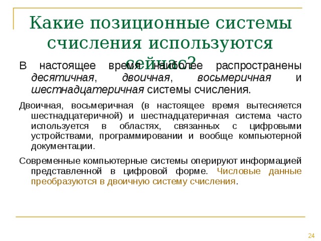Какие позиционные системы счисления используются сейчас? В настоящее время наиболее распространены десятичная , двоичная , восьмеричная и шестнадцатеричная системы счисления. Двоичная, восьмеричная (в настоящее время вытесняется шестнадцатеричной) и шестнадцатеричная система часто используется в областях, связанных с цифровыми устройствами, программировании и вообще компьютерной документации. Современные компьютерные системы оперируют информацией представленной в цифровой форме. Числовые данные преобразуются в двоичную систему счисления . 