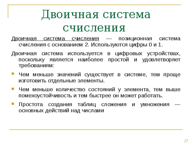Двоичная система счисления — позиционная система счисления с основанием 2. Используются цифры 0 и 1. Двоичная система используется в цифровых устройствах, поскольку является наиболее простой и удовлетворяет требованиям: Чем меньше значений существует в системе, тем проще изготовить отдельные элементы. Чем меньше количество состояний у элемента, тем выше помехоустойчивость и тем быстрее он может работать. Простота создания таблиц сложения и умножения — основных действий над числами  
