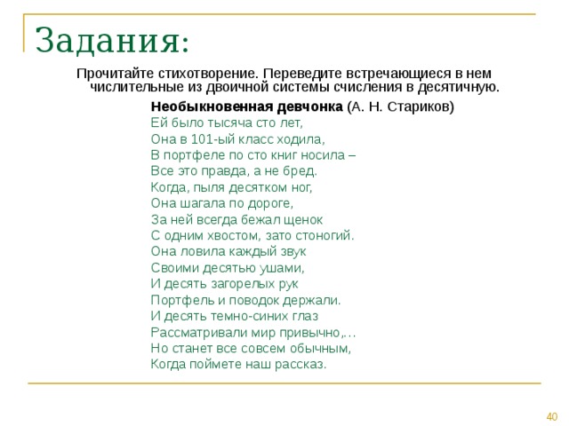 Прочитайте стихотворение. Переведите встречающиеся в нем числительные из двоичной системы счисления в десятичную. Необыкновенная девчонка Ей было тысяча сто лет, Она в 101-ый класс ходила, В портфеле по сто книг носила – Все это правда, а не бред. Когда, пыля десятком ног, Она шагала по дороге, За ней всегда бежал щенок С одним хвостом, зато стоногий. Она ловила каждый звук Своими десятью ушами, И десять загорелых рук Портфель и поводок держали. И десять темно-синих глаз Рассматривали мир привычно,… Но станет все совсем обычным, Когда поймете наш рассказ. 