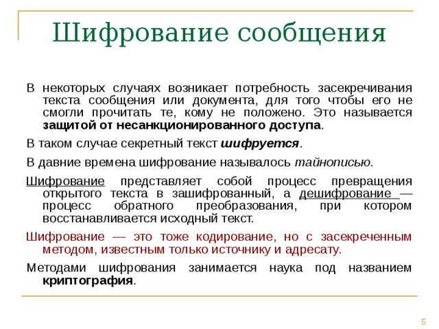 В некоторых случаях возникает потребность засекречивания текста сообщения или документа, для того чтобы его не смогли прочитать те, кому не положено. Это называется защитой от несанкционированного доступа . В таком случае секретный текст шифруется . В давние времена шифрование называлось тайнописью . Шифрование представляет собой процесс превращения открытого текста в зашифрованный, а дешифрование —процесс обратного преобразования, при котором восстанавливается исходный текст. Шифрование — это тоже кодирование, но с засекреченным методом, известным только источнику и адресату.  Методами шифрования занимается наука под названием криптография . 