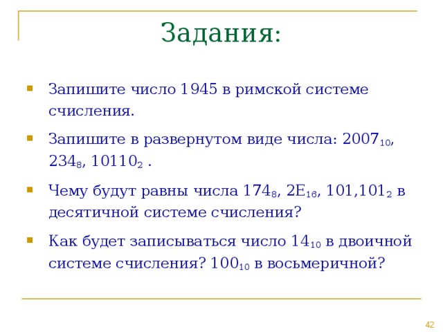 Запишите число 1945 в римской системе счисления. Запишите в развернутом виде числа: 2007 10 , 234 8 , 10110 2 . Чему будут равны числа 174 8 , 2 E 16 , 101,101 2 в десятичной системе счисления? Как будет записываться число 14 10 в двоичной системе счисления? 100 10 в восьмеричной? 