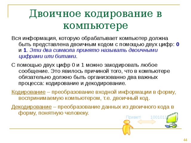 Двоичное кодирование в компьютере Вся информация, которую обрабатывает компьютер должна быть представлена двоичным кодом с помощью двух цифр: 0 и 1 . Эти два символа принято называть двоичными цифрами или битами . С помощью двух цифр 0 и 1 можно закодировать любое сообщение. Это явилось причиной того, что в компьютере обязательно должно быть организованно два важных процесса: кодирование и декодирование. Кодирование – преобразование входной информации в форму, воспринимаемую компьютером, т.е. двоичный код. Декодирование – преобразование данных из двоичного кода в форму, понятную человеку. Привет! 1001011 