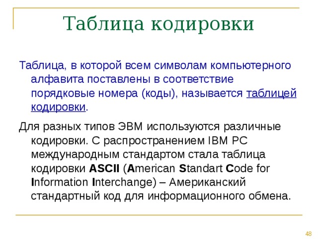 Таблица, в которой всем символам компьютерного алфавита поставлены в соответствие порядковые номера (коды), называется таблицей кодировки . Для разных типов ЭВМ используются различные кодировки. С распространением IBM PC международным стандартом стала таблица кодировки ASCII ( A merican S tandart C ode for I nformation I nterchange ) – Американский стандартный код для информационного обмена. 