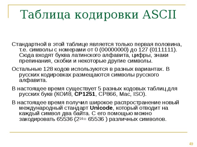 Таблица кодировки ASCII Стандартной в этой таблице является только первая половина, т.е. символы с номерами от 0 (00000000) до 127 (0111111). Сюда входят буква латинского алфавита, цифры, знаки препинания, скобки и некоторые другие символы. Остальные 128 кодов используются в разных вариантах. В русских кодировках размещаются символы русского алфавита. В настоящее время существует 5 разных кодовых таблиц для русских букв (КОИ8, СР1251 , СР866, Mac, ISO ). В настоящее время получил широкое распространение новый международный стандарт Unicode , который отводит на каждый символ два байта. С его помощью можно закодировать 65536 (2 16 = 65536 ) различных символов. 