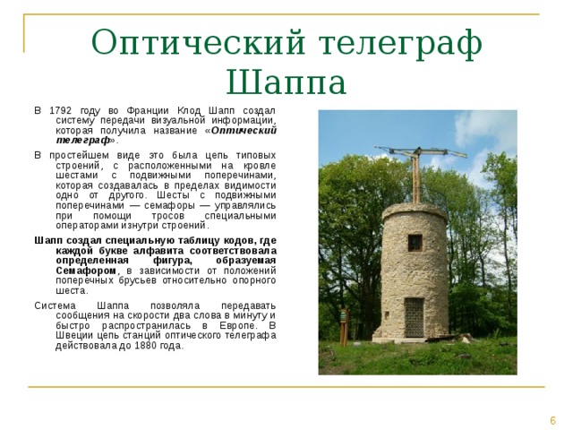 Оптический телеграф Шаппа В 1792 году во Франции Клод Шапп создал систему передачи визуальной информации, которая получила название « Оптический телеграф ». В простейшем виде это была цепь типовых строений, с расположенными на кровле шестами с подвижными поперечинами, которая создавалась в пределах видимости одно от другого. Шесты с подвижными поперечинами — семафоры — управлялись при помощи тросов специальными операторами изнутри строений. Шапп создал специальную таблицу кодов, где каждой букве алфавита соответствовала определенная фигура, образуемая Семафором , в зависимости от положений поперечных брусьев относительно опорного шеста. Система Шаппа позволяла передавать сообщения на скорости два слова в минуту и быстро распространилась в Европе. В Швеции цепь станций оптического телеграфа действовала до 1880 года. 