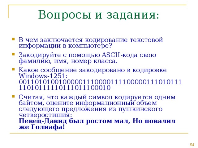 В чем заключается кодирование текстовой информации в компьютере? Закодируйте с помощью ASCII -кода свою фамилию, имя, номер класса. Какое сообщение закодировано в кодировке Windows-1251: 0011010100100000111000011110000011101011111010111110111011100010 Считая, что каждый символ кодируется одним байтом, оцените информационный объем следующего предложения из пушкинского четверостишия:  Певец-Давид был ростом мал, Но повалил же Голиафа!  