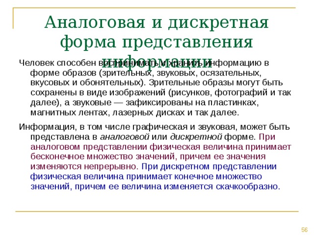 Аналоговая и дискретная форма представления информации Человек способен воспринимать и хранить информацию в форме образов (зрительных, звуковых, осязательных, вкусовых и обонятельных). Зрительные образы могут быть сохранены в виде изображений (рисунков, фотографий и так далее), а звуковые — зафиксированы на пластинках, магнитных лентах, лазерных дисках и так далее. Информация, в том числе графическая и звуковая, может быть представлена в аналоговой или дискретной форме. При аналоговом представлении физическая величина принимает бесконечное множество значений, причем ее значения изменяются непрерывно.  При дискретном представлении физическая величина принимает конечное множество значений, причем ее величина изменяется скачкообразно. 