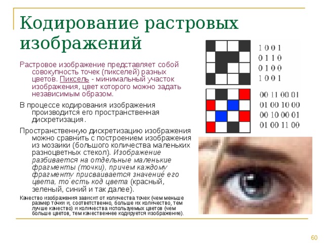 Кодирование растровых изображений Растровое изображение представляет собой совокупность точек (пикселей) разных цветов. Пиксель - минимальный участок изображения, цвет которого можно задать независимым образом. В процессе кодирования изображения производится его пространственная дискретизация. Пространственную дискретизацию изображения можно сравнить с построением изображения из мозаики (большого количества маленьких разноцветных стекол). Изображение разбивается на отдельные маленькие фрагменты (точки), причем каждому фрагменту присваивается значение его цвета, то есть код цвета (красный, зеленый, синий и так далее). Качество изображения зависит от количества точек (чем меньше размер точки и, соответственно, больше их количество, тем лучше качество) и количества используемых цветов (чем больше цветов, тем качественнее кодируется изображение). 