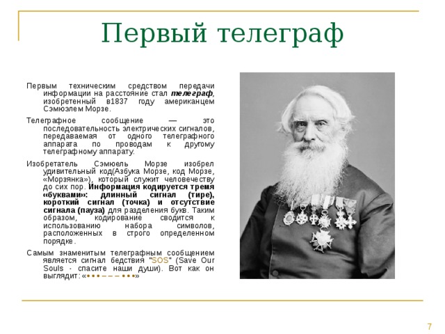Первым техническим средством передачи информации на расстояние стал телеграф , изобретенный в1837 году американцем Сэмюэлем Морзе. Телеграфное сообщение — это последовательность электрических сигналов, передаваемая от одного телеграфного аппарата по проводам к другому телеграфному аппарату. Изобретатель Сэмюель Морзе изобрел удивительный код(Азбука Морзе, код Морзе, «Морзянка»), который служит человечеству до сих пор. Информация  кодируется тремя «буквами»: длинный сигнал (тире), короткий сигнал (точка) и отсутствие сигнала (пауза) для разделения букв. Таким образом, кодирование сводится к использованию набора символов, расположенных в строго определенном порядке. Самым знаменитым телеграфным сообщением является сигнал бедствия 