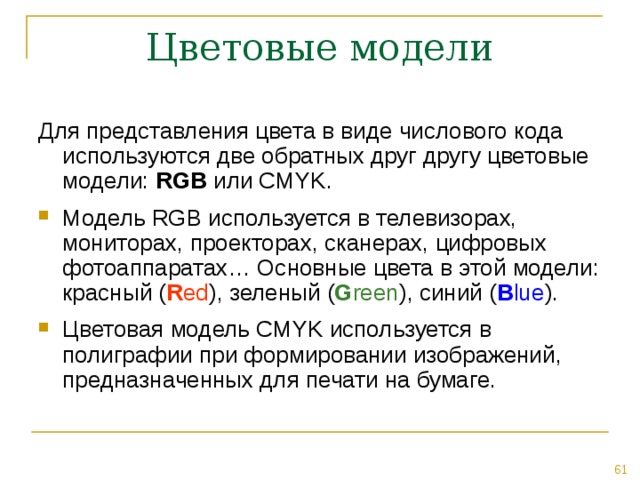 Для представления цвета в виде числового кода используются две обратных друг другу цветовые модели: RGB или CMYK. Модель RGB используется в телевизорах, мониторах, проекторах, сканерах, цифровых фотоаппаратах… Основные цвета в этой модели: красный ( R ed ), зеленый ( G reen ), синий ( B lue ). Цветовая модель CMYK используется в полиграфии при формировании изображений, предназначенных для печати на бумаге. 