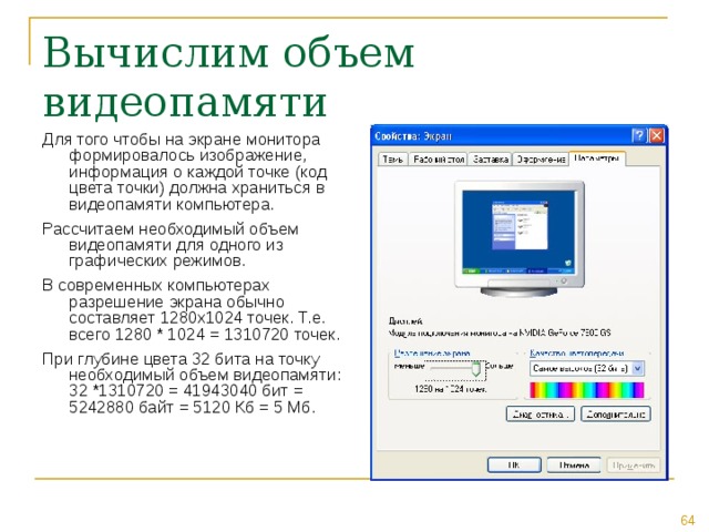Для того чтобы на экране монитора формировалось изображение, информация о каждой точке (код цвета точки) должна храниться в видеопамяти компьютера. Рассчитаем необходимый объем видеопамяти для одного из графических режимов. В современных компьютерах разрешение экрана обычно составляет 1280х1024 точек. Т.е. всего 1280 * 1024 = 1310720 точек. При глубине цвета 32 бита на точку необходимый объем видеопамяти: 32 *1310720 = 41943040 бит = 5242880 байт = 5120 Кб = 5 Мб. 