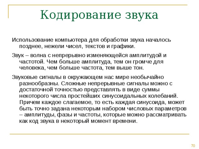 Использование компьютера для обработки звука началось позднее, нежели чисел, текстов и графики. Звук – волна с непрерывно изменяющейся амплитудой и частотой. Чем больше амплитуда, тем он громче для человека, чем больше частота, тем выше тон. Звуковые сигналы в окружающем нас мире необычайно разнообразны. Сложные непрерывные сигналы можно с достаточной точностью представлять в виде суммы некоторого числа простейших синусоидальных колебаний. Причем каждое слагаемое, то есть каждая синусоида, может быть точно задана некоторым набором числовых параметров – амплитуды, фазы и частоты, которые можно рассматривать как код звука в некоторый момент времени. 