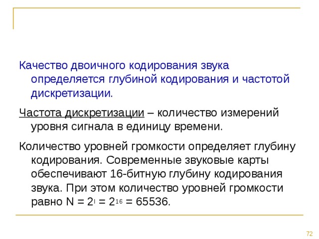 Качество двоичного кодирования звука определяется глубиной кодирования и частотой дискретизации. Частота дискретизации – количество измерений уровня сигнала в единицу времени. Количество уровней громкости определяет глубину кодирования. Современные звуковые карты обеспечивают 16-битную глубину кодирования звука. При этом количество уровней громкости равно N = 2 I = 2 16 = 65536. 
