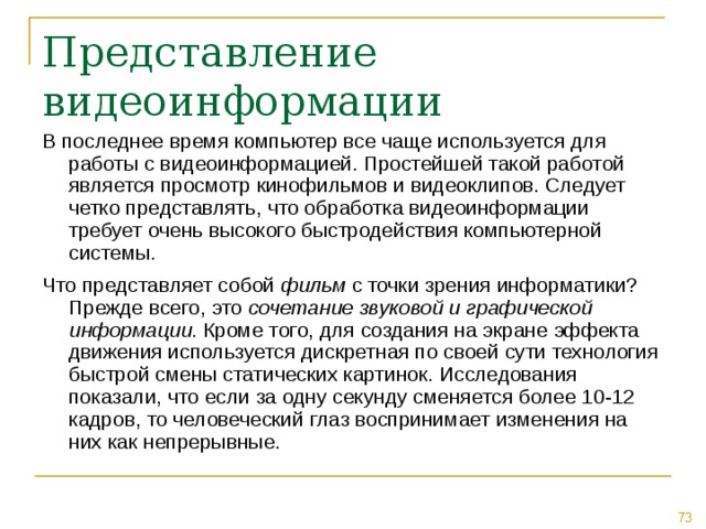 В последнее время компьютер все чаще используется для работы с видеоинформацией. Простейшей такой работой является просмотр кинофильмов и видеоклипов. Следует четко представлять, что обработка видеоинформации требует очень высокого быстродействия компьютерной системы. Что представляет собой фильм с точки зрения информатики? Прежде всего, это сочетание звуковой и графической информации . Кроме того, для создания на экране эффекта движения используется дискретная по своей сути технология быстрой смены статических картинок. Исследования показали, что если за одну секунду сменяется более 10-12 кадров, то человеческий глаз воспринимает изменения на них как непрерывные. 