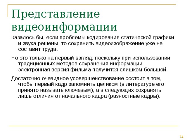 Казалось бы, если проблемы кодирования статической графики и звука решены, то сохранить видеоизображение уже не составит труда. Но это только на первый взгляд, поскольку при использовании традиционных методов сохранения информации электронная версия фильма получится слишком большой. Достаточно очевидное усовершенствование состоит в том, чтобы первый кадр запомнить целиком (в литературе его принято называть ключевым), а в следующих сохранять лишь отличия от начального кадра (разностные кадры). 