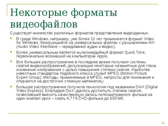 Некоторые форматы видеофайлов Существует множество различных форматов представления видеоданных. В среде Windows, например, уже более 10 лет применяется формат Video for Windows, базирующийся на универсальных файлах с расширением AVI (Audio Video Interleave – чередование аудио и видео). Более универсальным является мультимедийный формат Quick Time, первоначально возникший на компьютерах Apple. Все большее распространение в последнее время получают системы сжатия видеоизображений, допускающие некоторые незаметные для глаза искажения изображения с целью повышения степени сжатия. Наиболее известным стандартом подобного класса служит MPEG (Motion Picture Expert Group). Методы, применяемые в MPEG, непросты для понимания и опираются на достаточно сложную математику. Большее распространение получила технология под названием DivX (Digital Video Express). Благодаря DivX удалось достигнуть степени сжатия, позволившей вмесить качественную запись полнометражного фильма на один компакт-диск – сжать 4,7 Гб DVD-фильма до 650 Мб. 