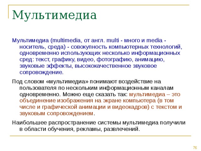 Мультимедиа (multimedia, от англ. multi - много и media - носитель, среда) - совокупность компьютерных технологий, одновременно использующих несколько информационных сред: текст, графику, видео, фотографию, анимацию, звуковые эффекты, высококачественное звуковое сопровождение. Под словом «мультимедиа» понимают воздействие на пользователя по нескольким информационным каналам одновременно. Можно еще сказать так: мультимедиа – это объединение изображения на экране компьютера (в том числе и графической анимации и видеокадров) с текстом и звуковым сопровождением . Наибольшее распространение системы мультимедиа получили в области обучения, рекламы, развлечений. 