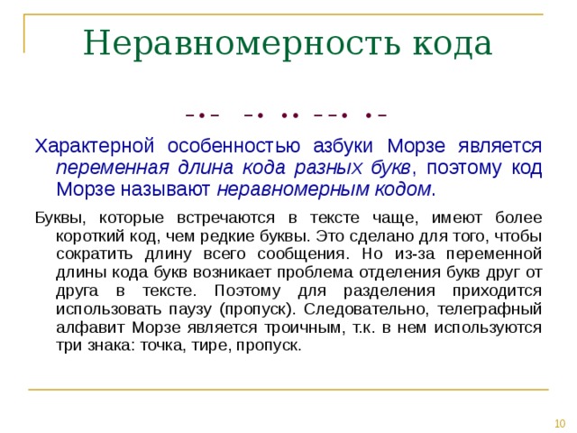 − • − − • • • − − • • −  Характерной особенностью азбуки Морзе является переменная длина кода разных букв , поэтому код Морзе называют неравномерным кодом . Буквы, которые встречаются в тексте чаще, имеют более короткий код, чем редкие буквы. Это сделано для того, чтобы сократить длину всего сообщения. Но из-за переменной длины кода букв возникает проблема отделения букв друг от друга в тексте. Поэтому для разделения приходится использовать паузу (пропуск). Следовательно, телеграфный алфавит Морзе является троичным, т.к. в нем используются три знака: точка, тире, пропуск. 