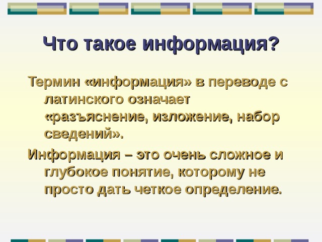 Что такое информация? Термин «информация» в переводе с латинского означает «разъяснение, изложение, набор сведений». Информация – это очень сложное и глубокое понятие, которому не просто дать четкое определение. 