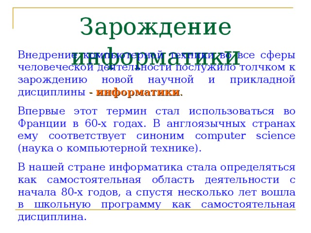 Зарождение информатик и Внедрение компьютерной техники во все сферы человеческой деятельности послужило толчком к зарождению новой научной и прикладной дисциплины - информатики . Впервые этот термин стал использоваться во Франции в 60-х годах. В англоязычных странах ему соответствует синоним computer science (наука о компьютерной технике). В нашей стране информатика стала определяться как самостоятельная область деятельности с начала 80-х годов, а спустя несколько лет вошла в школьную программу как самостоятельная дисциплина. 