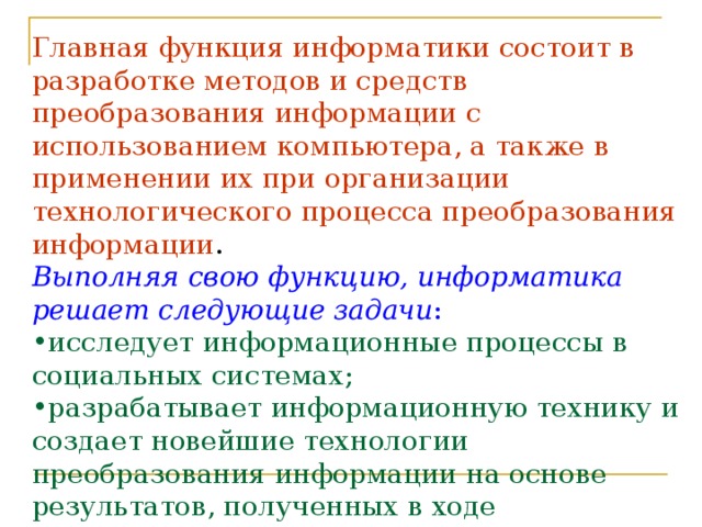 Главная функция информатики состоит в разработке методов и средств преобразования информации с использованием компьютера, а также в применении их при организации технологического процесса преобразования информации . Выполняя свою функцию, информатика решает следующие задачи : исследует информационные процессы в социальных системах; разрабатывает информационную технику и создает новейшие технологии преобразования информации на основе результатов, полученных в ходе исследования информационных процессов; решает научные и инженерные проблемы создания, внедрения и обеспечения эффективного использования компьютерной техники и технологии во всех сферах человеческой деятельности.  