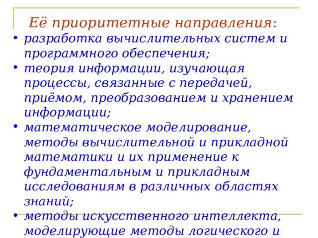 Её приоритетные направления :  pазpаботка вычислительных систем и пpогpаммного обеспечения; теория информации, изучающая процессы, связанные с передачей, приёмом, преобразованием и хранением информации; математическое моделирование, методы вычислительной и прикладной математики и их применение к фундаментальным и прикладным исследованиям в различных областях знаний; методы искусственного интеллекта, моделирующие методы логического и аналитического мышления в интеллектуальной деятельности человека (логический вывод, обучение, понимание речи, визуальное восприятие, игры и др.); 