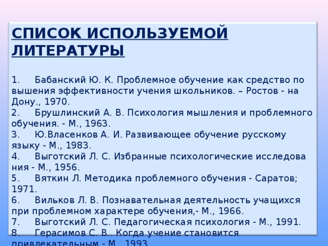 СПИСОК ИСПОЛЬЗУЕМОЙ ЛИТЕРАТУРЫ  1.     Бабанский Ю. К. Проблемное обучение как средство по вышения эффективности учения школьников. – Ростов - на Дону., 1970. 2.     Брушлинский А. В. Психология мышления и проблемного обучения. - М., 1963. 3.     Ю.Власенков А. И. Развивающее обучение русскому языку - М., 1983. 4.     Выготский Л. С. Избранные психологические исследова ния - М., 1956. 5.     Вяткин Л. Методика проблемного обучения - Саратов; 1971. 6.     Вильков Л. В. Познавательная деятельность учащихся при проблемном характере обучения,- М., 1966. 7.     Выготский Л. С. Педагогическая психология - М., 1991. 8.     Герасимов С. В.. Когда учение становится привлекательным - М., 1993. 9.     Давыдов В. В. Проблемы развивающегося обучения - М., 1986. 10. Кудрявцев В. Т. Проблемное обучение - истоки, сущность, перспектива - М., 1991. 11. Лернер И. Я. Проблемное обучение - М., 1974. 