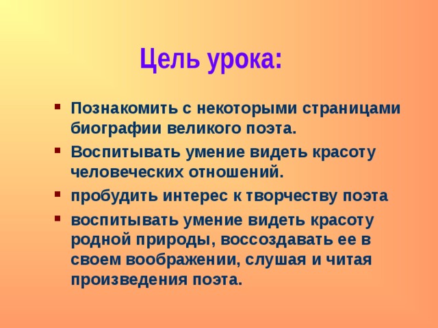 Цель урока: Познакомить с некоторыми страницами биографии великого поэта. Воспитывать умение видеть красоту человеческих отношений. пробудить интерес к творчеству поэта воспитывать умение видеть красоту родной природы, воссоздавать ее в своем воображении, слушая и читая произведения поэта. 