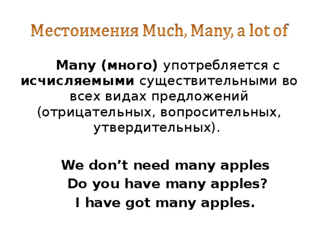 Many (много) употребляется с исчисляемыми существительными во всех видах предложений (отрицательных, вопросительных, утвердительных).  We don’t need many apples Do you have many apples? I have got many apples. 
